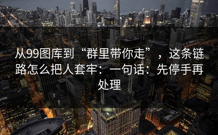 从99图库到“群里带你走”，这条链路怎么把人套牢：一句话：先停手再处理