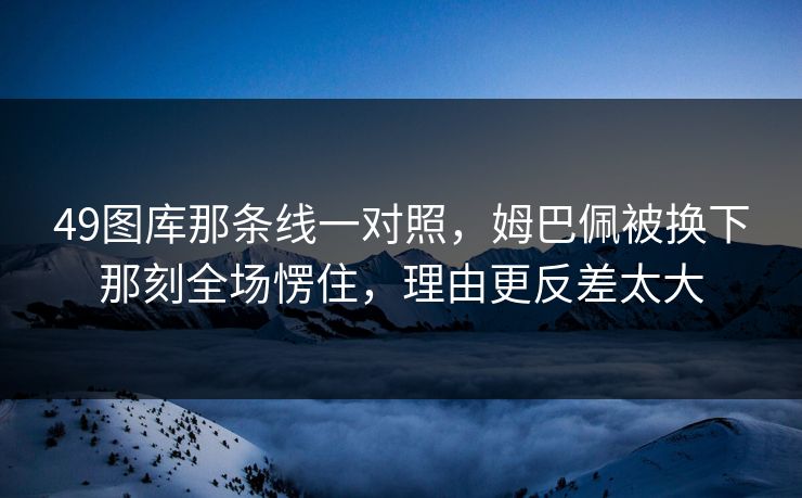 49图库那条线一对照，姆巴佩被换下那刻全场愣住，理由更反差太大