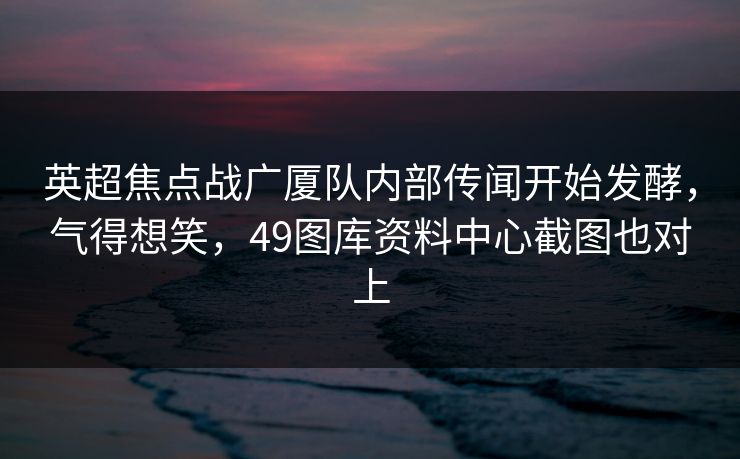 英超焦点战广厦队内部传闻开始发酵，气得想笑，49图库资料中心截图也对上