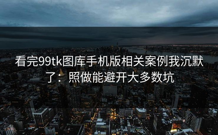 看完99tk图库手机版相关案例我沉默了：照做能避开大多数坑