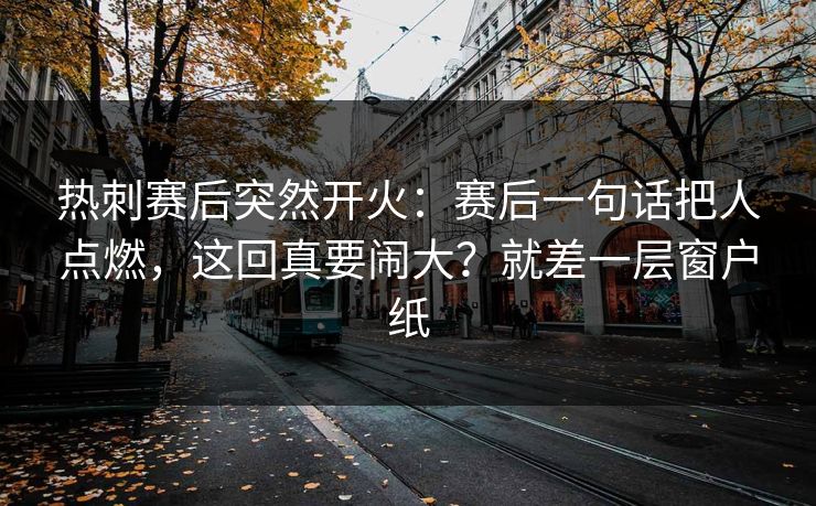 热刺赛后突然开火：赛后一句话把人点燃，这回真要闹大？就差一层窗户纸