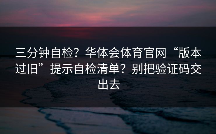三分钟自检？华体会体育官网“版本过旧”提示自检清单？别把验证码交出去