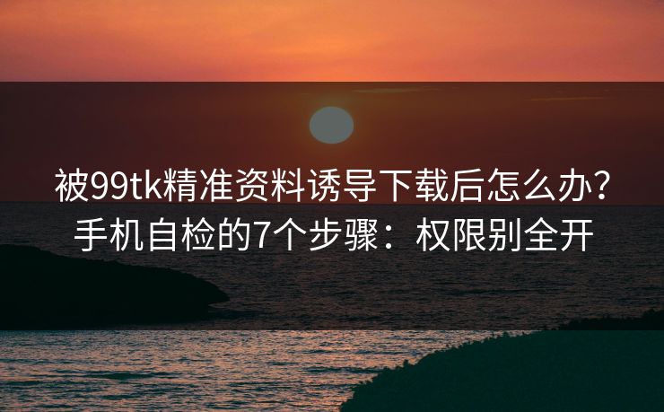 被99tk精准资料诱导下载后怎么办？手机自检的7个步骤：权限别全开