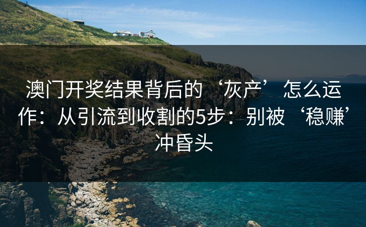 澳门开奖结果背后的‘灰产’怎么运作：从引流到收割的5步：别被‘稳赚’冲昏头