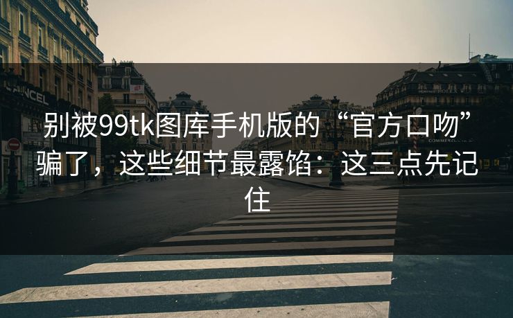别被99tk图库手机版的“官方口吻”骗了，这些细节最露馅：这三点先记住