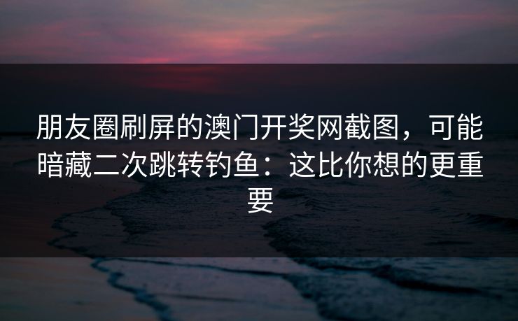 朋友圈刷屏的澳门开奖网截图，可能暗藏二次跳转钓鱼：这比你想的更重要