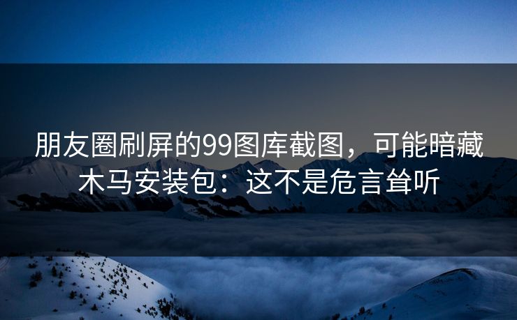 朋友圈刷屏的99图库截图，可能暗藏木马安装包：这不是危言耸听
