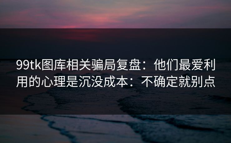 99tk图库相关骗局复盘：他们最爱利用的心理是沉没成本：不确定就别点