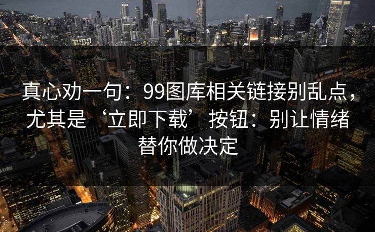 真心劝一句:99图库相关链接别乱点,尤其是‘立即下载’按钮:别让情绪替你做决定 真心劝一句:99图库相关链接别乱点,尤其是‘立即下载’按钮:别让情绪替你做决定