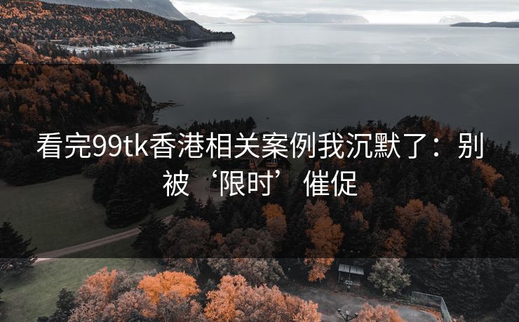 看完99tk香港相关案例我沉默了：别被‘限时’催促